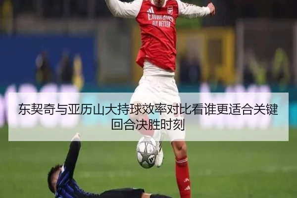 东契奇与亚历山大持球效率对比看谁更适合关键回合决胜时刻