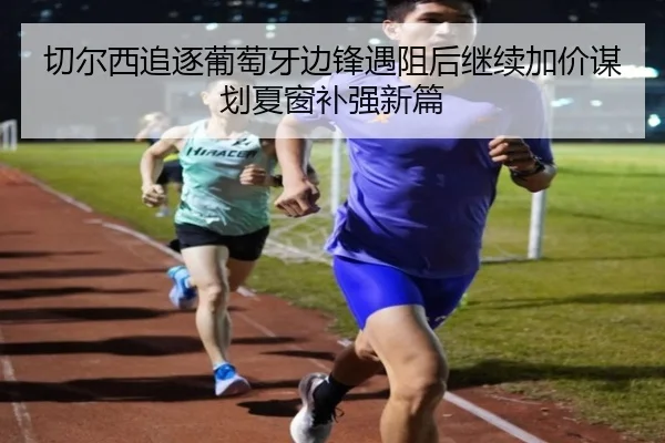 切尔西追逐葡萄牙边锋遇阻后继续加价谋划夏窗补强新篇