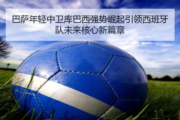 巴萨年轻中卫库巴西强势崛起引领西班牙队未来核心新篇章